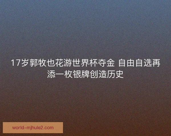 17岁郭牧也花游世界杯夺金 自由自选再添一枚银牌创造历史