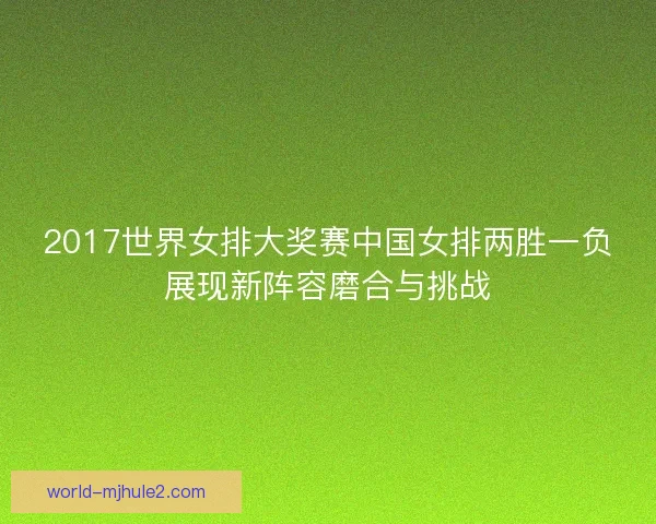 2017世界女排大奖赛中国女排两胜一负展现新阵容磨合与挑战