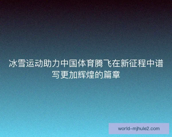 冰雪运动助力中国体育腾飞在新征程中谱写更加辉煌的篇章