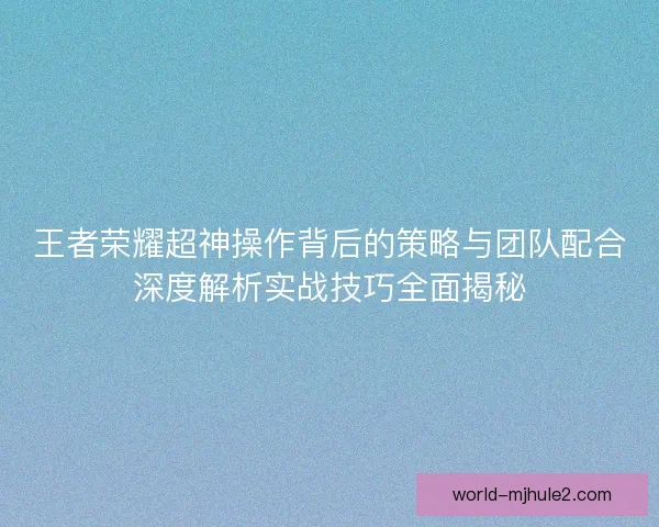 王者荣耀超神操作背后的策略与团队配合深度解析实战技巧全面揭秘