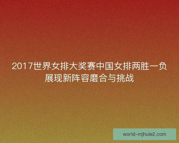 2017世界女排大奖赛中国女排两胜一负展现新阵容磨合与挑战 2017世界女排大奖赛中国女排两胜一负展现新阵容磨合与挑战
