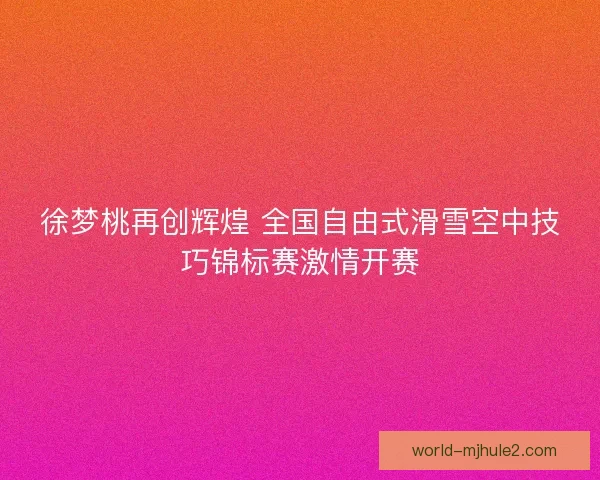 徐梦桃再创辉煌 全国自由式滑雪空中技巧锦标赛激情开赛