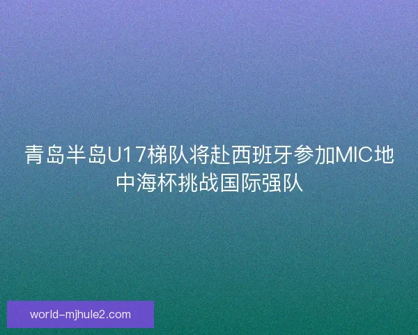 青岛半岛U17梯队将赴西班牙参加MIC地中海杯挑战国际强队 青岛半岛U17梯队将赴西班牙参加MIC地中海杯挑战国际强队