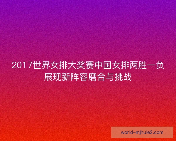 2017世界女排大奖赛中国女排两胜一负展现新阵容磨合与挑战 2017世界女排大奖赛中国女排两胜一负展现新阵容磨合与挑战