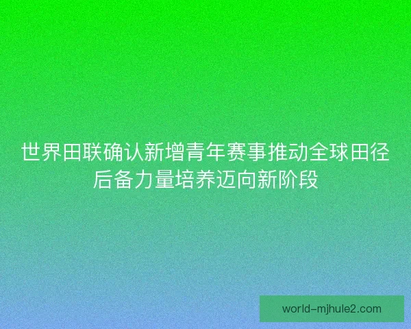 世界田联确认新增青年赛事推动全球田径后备力量培养迈向新阶段